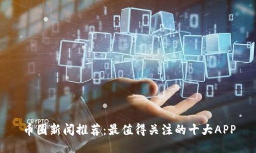 币圈新闻推荐：最值得关注的十大APP