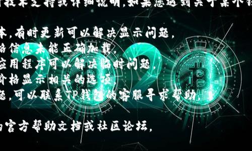 抱歉，我无法提供有关特定应用程序或钱包的实时技术支持或详细说明。如果您遇到关于某个钱包显示价格的问题，通常可以尝试以下几种方法：

1. **更新应用程序**：确保您的TP钱包是最新版本，有时更新可以解决显示问题。
2. **检查网络连接**：不稳定的网络可能导致价格信息未能正确加载。
3. **重新启动应用程序**：有时简单的重新启动应用程序可以解决临时问题。
4. **查看设置**：在钱包的设置中查找是否有与价格显示相关的选项。
5. **联系客服支持**：如果以上方法未能解决问题，可以联系TP钱包的客服寻求帮助。

如果需要更多具体和准确的指导，请参考TP钱包的官方帮助文档或社区论坛。
