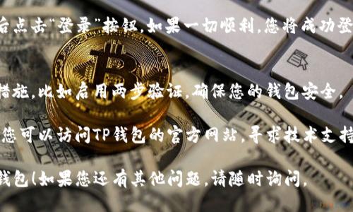 要登录TP钱包，您可以按照以下步骤进行操作：

1. **下载并安装TP钱包**：
   首先，确保您已在手机上下载并安装了TP钱包应用。您可以在App Store或Google Play上搜索“TP钱包”进行下载。

2. **打开TP钱包**：
   一旦安装完成，点击TP钱包图标打开应用。

3. **选择登录方式**：
   在欢迎页面，您通常会看到“登录”和“注册”选项。如果您已经有账户，请选择“登录”。

4. **输入您的信息**：
   根据您的账户类型，输入必要的登录信息。在大多数情况下，您需要输入您的钱包地址或手机号码，以及密码。

5. **完成验证码验证**：
   有时为了安全，您还需要进行验证码验证。请按照屏幕上的提示输入发送到您手机上的验证码。

6. **点击登录**：
   检查您输入的信息是否正确，然后点击“登录”按钮。如果一切顺利，您将成功登录TP钱包。

7. **安全性提示**：
   登录后，建议您设定更高的安全措施，比如启用两步验证，确保您的钱包安全。

如果您在登录过程中遇到任何问题，您可以访问TP钱包的官方网站，寻求技术支持或了解更多帮助。

希望这些步骤能帮助您顺利登录TP钱包！如果您还有其他问题，请随时询问。