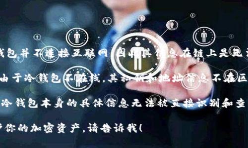 冷钱包通常用于存储加密货币，以确保其安全性。与热钱包不同，冷钱包并不连接互联网，因此其信息在链上是无法直接查询的。

冷钱包一般有两种形式：硬件钱包（如Ledger、Trezor等）和纸钱包。由于冷钱包不在线，其私钥和地址信息不在区块链上，因此在区块链上查询时无法找到直接与冷钱包有关的信息。

如果你有特定的冷钱包地址，可以将其转账记录查看在区块链上，但冷钱包本身的具体信息无法被直接识别和查询。

如果你有关于冷钱包的其他问题或者想了解如何使用冷钱包来保护你的加密资产，请告诉我！