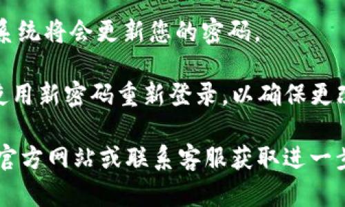 如果您需要更改TP钱包的密码，请按照以下步骤进行操作：

1. **打开TP钱包应用**：首先，您需要在您的设备上找到并打开TP钱包应用。

2. **登录您的账户**：输入您的账户信息，登录到您的TP钱包。

3. **访问设置**：登录成功后，在主界面寻找“设置”选项，通常可以在侧边栏或底部菜单中找到。

4. **选择更改密码**：在设置菜单中，找到“安全”或“密码管理”选项，然后选择“更改密码”。

5. **输入旧密码与新密码**：系统会要求您输入当前的密码，以及两次输入新密码以确认。请确保您的新密码足够强壮，包含字母、数字和特殊字符。

6. **保存更改**：输入完成后，点击“保存”或“确认”按钮，系统将会更新您的密码。

7. **退出并重新登录**：建议您在更改密码后退出账号，使用新密码重新登录，以确保更改已成功。

如果您遇到任何问题或无法更改密码，建议参考TP钱包的官方网站或联系客服获取进一步的帮助和支持。